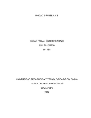 UNIDAD 2 PARTE A Y B




          OSCAR FABIAN GUTIERREZ DAZA

                 Cód. 201211958

                     551 ISC




UNIVERSIDAD PEDAGOGICA Y TECNOLOGICA DE COLOMBIA

           TECNOLOGO EN OBRAS CIVILES

                   SOGAMOSO

                      2012
 
