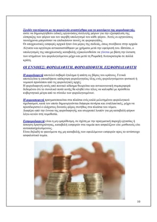 10
Σχεδόν ταυτόχρονα με τη φορολογία αναπτύχθηκε και το φαινόμενο της φοροδιαφυγής,
ώστε να δημιουργηθούν ειδικές οργανώσεις συλλογής φόρων για την εξασφάλιση της
είσπραξης των φόρων και τον ακριβή υπολογισμό του κάθε φόρου. Αυτές οι οργανώσεις
ταυτόχρονα μπορούσαν να επιδικάσουν ποινές σε φοροφυγάδες.
Οι υποχρεωτικές εισφορές αρχικά ήταν ένα μέρος της σοδειάς, όπως συνέβαινε στην αρχαία
Αίγυπτο και αργότερα αντικαταστάθηκαν με χρήματα μετά την εφεύρεσή του. Ωστόσο, ο
υπολογισμός της υποχρεωτικής καταβολής εξακολουθούσε να γίνεται με βάση την έκταση
των κτημάτων του φορολογούμενου μέχρι και μετά τη Ρωμαϊκή Αυτοκρατορία σε πολλά
κράτη.
ΟΙ ΕΝΝΟΙΕΣ: ΦΟΡΟΔΙΑΦΥΓΗ, ΦΟΡΟΑΠΟΦΥΓΗ, ΕΙΣΦΟΡΟΔΙΑΦΥΓΗ
Η φοροδιαφυγή αποτελεί σοβαρό έγκλημα ή απάτη εις βάρος του κράτους. Γενικά
αποτελείται η οποιαδήποτε απόκρυψη φορολογητέας ύλης ενός φορολογούμενου φυσικού ή
νομικού προσώπου από τις φορολογικές αρχές.
Η φοροδιαφυγή εκτός από ποινικό αδίκημα θεωρείται και αντικοινωνική συμπεριφορά
δεδομένου ότι το συνολικό ποσό αυτής θα κληθεί στο τέλος να καλυφθεί με πρόσθετα
κυβερνητικά μέτρα από το σύνολο των φορολογουμένων.
Η φοροαποφυγή πραγματοποιείται στα πλαίσια ενός καλά μελετημένου φορολογικού
σχεδιασμού, κατά τον οποίο δημιουργούνται διάφορα σενάρια και εναλλακτικές, μέχρι να
προσδιοριστεί ο ελάχιστος δυνατός φόρος συνήθως στα πλαίσια του νόμου.
Διαφέρει από την έννοια της φοροδιαφυγής και ισορροπεί λοιπόν για μη καταβολή φόρων
λόγω κενών στη νομοθεσία.
Εισφοροδιαφυγή είναι η μη εμπρόθεσμη, σε σχέση με την πραγματική παροχή εργασίας ή
άσκηση δραστηριότητας, καταβολή εισφορών στα ταμεία που ασφαλίζουν είτε μισθωτούς είτε
αυτοαπασχολούμενους.
Είναι δηλαδή το φαινόμενα της μη καταβολής των οφειλόμενων εισφορών προς το αντίστοιχο
ασφαλιστικό τομέα.
 