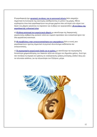 12
Η φοροδιαφυγή έχει αρνητικές συνέπειες για το κοινωνικό σύνολο διότι επηρεάζει
σημαντικά τη λειτουργία της οικονομίας υποθηκεύοντας το μέλλον της χώρας. Μόνοι
κερδισμένοι είναι όσοι φοροδιαφεύγουν και μόνιμα χαμένοι όσοι επί σειρά ετών πέραν των
δικών τους βαρών καλούνται να σηκώσουν και τα βάρη των φοροφυγάδων. Οι συνέπειες της
φοροδιαφυγής ενδεικτικά είναι:
α) Η άδικη κατανομή των φορολογικών βαρών με αποτέλεσμα της διαφορετικής
φορολογικής επιβάρυνσης φυσικών αλλά και νομικών προσώπων που ουσιαστικά έχουν την
ίδια φοροδοτική ικανότητα.
β) Οι στρεβλώσεις στην ανταγωνιστικότητα των επιχειρήσεων διότι οι αυτές που
φοροδιαφεύγουν έχοντας σημαντικό συγκριτικό πλεονέκτημα καθίστανται πιο
ανταγωνιστικές.
γ) Τα περιορισμένα φορολογικά έσοδα για το κράτος με αποτέλεσμα την περιορισμένη
δυνατότητα χρηματοδότησης των δαπανών αλλά και ελέγχου του δημοσίου χρέους. Αυτό έχει
σαν συνέπεια τη στροφή του κράτους σε εναλλακτικούς τρόπους άντλησης εσόδων όπως και
τα τελευταία επώδυνα, για την πλειονότητα των Ελλήνων, μέτρα.
 