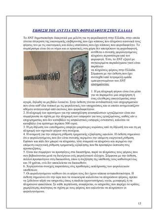 13
ΕΚΘΕΣΗ ΤΟΥ ΔΝΤ ΓΙΑ ΤΗΝ ΦΟΡΟΔΙΑΦΥΓΗ ΣΤΗΝ ΕΛΛΑΔΑ
Το ΔΝΤ δημοσιοποίησε διακριτικά μια μελέτη για τη φοροδιαφυγή στην Ελλάδα, στην οποία
γίνεται σύγκριση της οικονομικής επιβάρυνσης που έχει κάποιος που πληρώνει κανονικά τους
φόρους του με τις οικονομικές και άλλες επιπτώσεις που έχει κάποιος που φοροδιαφεύγει. Το
συμπέρασμα είναι ότι οι νόμοι και οι πρακτικές στη χώρα δεν αποτρέπουν τη φοροδιαφυγή,
αντίθετα ο συνεπής φορολογούμενος
πληρώνει περισσότερα από τον
φοροφυγά. Έτσι, το ΔΝΤ εξηγεί με
συγκεκριμένα παραδείγματα γιατί είναι
παράλογο
να πληρώνεις φόρους στην Ελλάδα.
Σύμφωνα με την έκθεση που έχει
συνταχθεί από τετραμελή ομάδα
εμπειρογνωμόνων του ΔΝΤ
επισημαίνεται:
1. Η μη πληρωμή φόρων είναι ένα μέσο
για να παραμείνει μια επιχείρηση ή
ένας ελεύθερος επαγγελματίας στην
αγορά, δηλαδή να μη βάλει λουκέτο. Στην έκθεση γίνεται αντιδιαστολή των επιχειρηματιών
που είναι καθ' όλα τυπικοί με τις φορολογικές του υποχρεώσεις και οι οποίοι αντιμετωπίζουν
αθέμιτο ανταγωνισμό από εκείνους που φοροδιαφεύγουν.
2. Η πληρωμή των προστίμων για την απασχόληση ανασφάλιστων εργαζόμενων είναι πιο
συμφέρουσα σε σχέση με την πληρωμή των εισφορών για τους εργαζομένους, καθώς εάν ο
επιχειρηματίας που δεν καταβάλει τις ασφαλιστικές εισφορές εντοπιστεί, καλείται να
καταβάλει ένα πρόστιμο περίπου 500 ευρώ.
3. Η μη δήλωση του εισοδήματος επιφέρει μικρότερες κυρώσεις από τη δήλωσή του και τη μη
πληρωμή των σχετικών φόρων στη συνέχεια.
4. Η αναμονή για την επόμενη ρύθμιση τμηματικής εξόφλησης οφειλών. Η έκθεση σημειώνει
ότι ο φορολογούμενος που δεν είναι συνεπής περιμένει την επόμενη ευεργετική ρύθμιση.
Εφόσον και πάλι δεν μπορεί να πληρώσει, τότε σταματά να πληρώνει και περιμένει την
επόμενη ευεργετική ρύθμιση τμηματικής εξόφλησης που θα προσφέρει έκπτωση στις
προσαυξήσεις.
5. Είναι πιο συμφέρον να προσφύγεις στα δικαστήρια, παρά να πληρώσεις τους φόρους που
σου βεβαιώνονται μετά τη διενέργεια ενός φορολογικού ελέγχου. Σύμφωνα με την έκθεση,
πολλοί προσφεύγουν στη δικαιοσύνη, όπου η συζήτηση της υπόθεσής τους καθυστερεί έως
και 10 χρόνια, ενώ δεν αποκλείεται να δικαιωθούν.
6. Χορηγούνται συνεχείς παρατάσεις στις προθεσμίες εκπλήρωσης των φορολογικών
υποθέσεων.
7. Οι φορολογούμενοι νιώθουν ότι οι φόροι τους δεν έχουν κάποια ανταποδοτικότητα. Η
έκθεση σημειώνει ότι την ώρα που τα νοικοκυριά καλούνται να πληρώσουν φόρους, πρέπει
να ξοδεύουν αδρά για υπηρεσίες όπως η παιδεία (φροντιστήρια), υγεία, μεταφορές ή να
πληρώνουν φακελάκια. Σε κάθε περίπτωση, αναφέρεται, οι υπηρεσίες που παρέχει το κράτος
χαμηλότερης ποιότητας σε σχέση με τους φόρους που καλούνται να πληρώσουν οι
φορολογούμενοι.
 