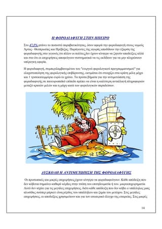 14
Η ΦΟΡΟΔΙΑΦΥΓΗ ΣΤΗΝ ΗΠΕΙΡΟ
Στο 47,5% φτάνει το ποσοστό παραβατικότητας, όσον αφορά την φοροδιαφυγή στους νομούς
Άρτας– Θεσπρωτίας και Πρέβεζας. Παράγοντες της αγοράς αποδίδουν την έξαρση της
φοροδιαφυγής στο γεγονός ότι πλέον οι πολίτες δεν έχουν κίνητρο να ζητούν αποδείξεις αλλά
και στο ότι οι επιχειρήσεις αποφεύγουν συστηματικά να τις εκδίδουν για να μην πληρώσουν
υπέρογκη εφορία.
Η φοροδιαφυγή, συμπεριλαμβανομένου του "ενεργού φορολογικού προγραμματισμού" για
ελαχιστοποίηση της φορολογικής επιβάρυνσης, εκτιμάται ότι στοιχίζει στα κράτη μέλη μέχρι
και 1 τρισεκατομμύριο ευρώ το χρόνο. Τα πρώτα βήματα για την αντιμετώπιση της
φοροδιαφυγής σε πανευρωπαϊκό επίπεδο πρέπει να είναι η καλύτερη ανταλλαγή πληροφοριών
μεταξύ κρατών μελών και η μάχη κατά των φορολογικών παραδείσων.
ΔΥΣΚΟΛΗ Η ΑΝΤΙΜΕΤΩΠΙΣΗ ΤΗΣ ΦΟΡΟΔΙΑΦΥΓΗΣ
Οι προσωπικές και μικρές επιχειρήσεις έχουν κίνητρο να φοροδιαφεύγουν. Κάθε απόδειξη που
δεν κόβεται σημαίνει καθαρό κέρδος στην τσέπη του επιτηδευματία ή του. μικροεπιχειρηματία
Αυτό δεν ισχύει για τις μεγάλες επιχειρήσεις, διότι κάθε απόδειξη που δεν κόβει ο υπάλληλος μιας
αλυσίδας σούπερ μάρκετ είναι κέρδος του υπαλλήλου και ζημία του μετόχου. Στις μεγάλες
επιχειρήσεις, οι αποδείξεις χρησιμεύουν και για τον εσωτερικό έλεγχο της εταιρείας. Στις μικρές
 