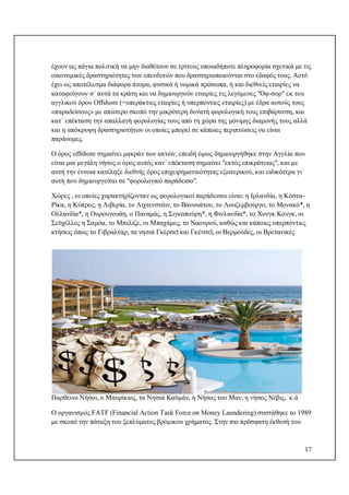 17
έχουν ως πάγια πολιτική να μην διαθέτουν σε τρίτους οποιαδήποτε πληροφορία σχετικά με τις
οικονομικές δραστηριότητες των επενδυτών που δραστηριοποιούνται στο έδαφός τους. Αυτό
έχει ως αποτέλεσμα διάφορα άτομα, φυσικά ή νομικά πρόσωπα, ή και διεθνείς εταιρίες να
καταφεύγουν σ΄ αυτά τα κράτη και να δημιουργούν εταιρίες τις λεγόμενες "Οφ-σορ" εκ του
αγγλικού όρου Offshore (=υπεράκτιες εταιρίες ή υπερπόντιες εταιρίες) με έδρα αυτούς τους
«παραδείσους» με απώτερο σκοπό την μικρότερη δυνατή φορολογική τους επιβάρυνση, και
κατ΄ επέκταση την απαλλαγή φορολογίας τους από τη χώρα της μόνιμης διαμονής τους αλλά
και η απόκρυψη δραστηριοτήτων οι οποίες μπορεί σε κάποιες περιπτώσεις να είναι
παράνομες.
Ο όρος offshore σημαίνει μακράν των ακτών, επειδή όμως δημιουργήθηκε στην Αγγλία που
είναι μια μεγάλη νήσος ο όρος αυτός κατ΄ επέκταση σημαίνει "εκτός επικράτειας", και με
αυτή την έννοια κατέληξε διεθνής όρος επιχειρηματικότητας εξωτερικού, και ειδικότερα γι΄
αυτή που δημιουργείται σε "φορολογικό παράδεισο".
Χώρες , οι οποίες χαρακτηρίζονταν ως φορολογικοί παράδεισοι είναι: η Ιρλανδία, η Κόστα-
Ρίκα, η Κύπρος, η Λιβερία, το Λιχτενστάιν, το Βανουάτου, το Λουξεμβούργο, το Μονακό*, η
Ολλανδία*, η Ουρουγουάη, ο Παναμάς, η Σιγκαπούρη*, η Φινλανδία*, το Χονγκ Κονγκ, οι
Σεϋχέλλες η Σαμόα, το Μπελίζε, οι Μπαχάμες, το Ναουρού, καθώς και κάποιες υπερπόντιες
κτήσεις όπως το Γιβραλτάρ, τα νησιά Γκέρσεϊ και Γκένσεϊ, οι Βερμούδες, οι Βρετανικές
Παρθένοι Νήσοι, ο Μαυρίκιος, τα Νησιά Καϋμάν, η Νήσος του Μαν, η νήσος Νέβις, κ.ά
Ο οργανισμός FATF (Financial Action Task Force on Money Laundering) συστάθηκε το 1989
με σκοπό την πάταξη του ξεπλύματος βρόμικου χρήματος. Στην πιο πρόσφατη έκθεσή του
 