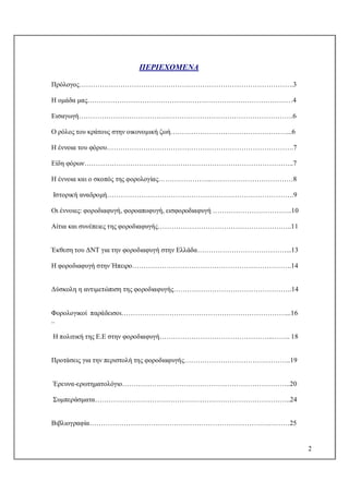 2
ΠΕΡΙΕΧΟΜΕΝΑ
Πρόλογος………………………………………………………………………………….3
Η ομάδα μας………………………………………………………………………………4
Εισαγωγή………………………………………………………………………………….6
Ο ρόλος του κράτους στην οικονομική ζωή……………………………………………...6
Η έννοια του φόρου……………………………………………………………………….7
Είδη φόρων………………………………………………………………………………..7
Η έννοια και ο σκοπός της φορολογίας…………………...………………………………8
Ιστορική αναδρομή……………………………………………………………………….9
Οι έννοιες: φοροδιαφυγή, φοροαποφυγή, εισφοροδιαφυγή ……………………………..10
Αίτια και συνέπειες της φοροδιαφυγής…………………………………………………..11
Έκθεση του ΔΝΤ για την φοροδιαφυγή στην Ελλάδα…………………………………...13
Η φοροδιαφυγή στην Ήπειρο…………………………………………………………….14
Δύσκολη η αντιμετώπιση της φοροδιαφυγής…………………………………………….14
Φορολογικοί παράδεισοι………………………………………………………………...16
..
Η πολιτική της Ε.Ε στην φοροδιαφυγή…………………………………………..…….. 18
Προτάσεις για την περιστολή της φοροδιαφυγής………………………………………..19
Έρευνα-ερωτηματολόγιο………………………………………………………………..20
Συμπεράσματα…………………………………………………………………………..24
Βιβλιογραφία…………………………………………………………………….………25
 
