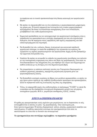 20
τη σαφήνεια και το σωστό προσανατολισμό στη δίκαιη κατανομή των φορολογικών
βαρών.
 Θα πρέπει να ισχυροποιηθεί και να γίνει αξιόπιστος ο φοροεισπρακτικός μηχανισμός
της χώρας μας. Η σωστή εφαρμογή και λειτουργία ενός ενιαίου μηχανογραφικού
προγράμματος θα δώσει τη δυνατότητα καταχώρησης όλων των συναλλαγών,
μεταβιβάσεων κλπ. κάθε φορολογουμένου.
 Σημαντική προϋπόθεση για τον εκσυγχρονισμό του φορολογικού συστήματος είναι η
εκπαίδευση του προσωπικού και η συνεχής επιμόρφωσή του στα νέα τεχνολογικά
δεδομένα, που θα παρέχεται στους εφοριακούς από σχολές επιμόρφωσης και από
ειδικά προγράμματα και σεμινάρια.
 Να θεσπισθεί ένα νέο, ευέλικτο, δίκαιο, λειτουργικό και κοινωνικά αποδεκτό
φορολογικό σύστημα, το οποίο θα αναβαθμίζει την αξιοπιστία του κράτους, θα
εξομαλύνει τις σχέσεις φορολογουμένων και φορολογούσα Αρχής και θα εξασφαλίζει
την αρμονική συνεργασία τους.
 Επιπλέον θα πρέπει να ανυψωθεί το επίπεδο της φορολογικής συνείδησης των πολιτών
με την συστηματική ενημέρωση τους πάνω στο θέμα της φοροδιαφυγής, έτσι ώστε να
συνειδητοποιήσουν την υποχρέωση τους για σεβασμό των νόμων και συμμετοχή του
καθένα ανάλογα με τις δυνάμεις του στα δημοσιονομικά βάρη.
 Να σταματήσουν οι εκάστοτε πολιτικές ηγεσίες του Υπουργείου Οικονομικών να
εκδίδουν χαριστικές αποφάσεις, παρέχοντας φορολογική αμνηστία μόνο για
φοροεισπρακτικούς λόγους.
 Να θεσπισθούν αυστηρές κυρώσεις σε βάρος των μεγάλων φοροφυγάδων, οι οποίες να
μην έχουν μόνον σχέση με την επιβολή εξουθενωτικών προστίμων και προσαυξήσεων,
αλλά να στρέφονται κατά της λειτουργίας της ίδιας της επιχείρησης.
 Τέλος, να εφαρμοσθεί χωρίς νέες καθυστερήσεις το πρόγραμμα "TAXIS" το οποίο θα
ενοποιήσει και θα εξασφαλίσει συνεχή ροή πληροφοριών μεταξύ των επί μέρους
συστημάτων (μητρώο, Φ.Π.Α., φορολογία εισοδήματος, Κ.Β.Σ., έσοδα).
ΕΡΕΥΝΑ-ΕΡΩΤΗΜΑΤΟΛΟΓΙΟ
Η ομάδα μας πραγματοποίησε εκτός σχολείου μια μικροέρευνα, για να διαπιστώσει το πώς
αντιλαμβάνονται οι πολίτες το ρόλο της φοροδιαφυγής στην οικονομική ζωή .
Στην έρευνα συμμετείχαν 58 πολίτες διαφορετικού φύλου, ηλικίας, μορφωτικού επιπέδου και
επαγγέλματος. Ο καθένας απαντούσε ανώνυμα στο ερωτηματολόγιο έτσι ώστε τα
αποτελέσματα να είναι όσο το δυνατόν πιο αντικειμενικά
Το ερωτηματολόγιο που συντάξαμε περιλαμβάνει τα παρακάτω ερωτήματα:
 