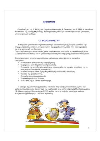 3
ΠΡΟΛΟΓΟΣ
Οι μαθητές/ιες της Β' Τάξης των τμημάτων Οικονομίας & Διοίκησης του 3° ΕΠΑ.Λ Ιωαννίνων
στα πλαίσια της Ειδικής Θεματικής Δραστηριότητας επέλεξαν να εκπονήσουν την ερευνητική
εργασία (project) με θέμα:
"H ΦΟΡΟΔΙΑΦΥΓΗ''
Η παρούσα εργασία επικεντρώνεται σε θέμα μακροοικονομικής θεωρίας με σκοπό την
ενημέρωση και την ανάλυση του φαινομένου της φοροδιαφυγής, τόσο στην οικονομική όσο
και στην κοινωνική του διάσταση.
Συγκεκριμένα επιχειρείται η ανάδειξη των αιτιών και των συνεπειών της φοροδιαφυγής στην
ελληνική κοινωνία καθώς και οι τρόποι αντιμετώπισης και διαχείρισης αυτού του φαινομένου.
Στη συγκεκριμένη εργασία προσπαθήσαμε να δώσουμε απαντήσεις στα παρακάτω
ερωτήματα:
 Η έννοια των φόρων και της διαφυγής τους.
 Οι φόροι ως μέσο δημοσιονομικής πολιτικής.
 Η σημασία της φοροδοτικής ικανότητας των φυσικών και νομικών προσώπων για τη
συνέχιση της λειτουργίας του κράτους.
 Η φορολογική πολιτική ως τρόπος επίτευξης οικονομικής ανάπτυξης.
 Τα αίτια της φοροδιαφυγής.
 Οι συνέπειες της φοροδιαφυγής
 Η φοροδιαφυγή στην Ήπειρο.
 Η πολιτική της Ε.Ε στην φοροδιαφυγή.
Η επιτυχία της ερευνητικής εργασίας οφείλεται στην καλή προσπάθεια εκ μέρους των
μαθητών/ιών, στο σωστό συντονισμό της ομάδας από τους καθηγητές κυρία Βασιλική Αλεξίου
ΠΕ.09 και Δημήτριο Κοντοστέργιο ΠΕ.13, καθώς και στην στήριξη που είχαμε από την
Δ/ντρια του σχολείου μας κ. Αντωνία Κρανιώτη.
 