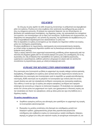 6
ΕΙΣΑΓΩΓΗ
Σε όλη μας τη ζωή, σχεδόν σε κάθε στιγμή της συναντούμε το ρυθμιστικό και παρεμβατικό
ρόλο του κράτους. Ο ρόλος του είναι κομβικός στην οργάνωση της καθημερινής μας ζωής σε
όλες τις σύγχρονες κοινωνίες. Η αύξηση των κρατικών δαπανών για την εθνική άμυνα, τη
βελτίωση του εκπαιδευτικού συστήματος, της δημόσιας υγείας, την ικανοποίηση των αιτημάτων
των αγροτών, των συνταξιούχων για το ύψος των συντάξεων, τη βελτίωση των συγκοινωνιών, τη
διαχείριση των απορριμμάτων, την μείωση της ανεργίας, την προστασία του περιβάλλοντος κ.ά
είναι αναμφισβήτητα παραδείγματα που αποκαλύπτουν το ρόλο του.
Όλα τα παραπάνω το κράτος τα πετυχαίνει με την αύξηση των δημοσίων εσόδων και κυρίως
μέσω του συστήματος φορολόγησης.
Οι φόροι αποβλέπουν σε ταμιευτικούς, οικονομικούς και κοινωνικοπολιτικούς σκοπούς,
με τελικό στόχο τη παραγωγή δημοσίων αγαθών και τη δικαιότερη κατανομή του πλούτου
ανάμεσα στους πολίτες.
Όμως ο φόρος αποτελεί έναν μηχανισμό αναγκαστικής μετάθεσης μέσων παραγωγής από την
ιδιωτική στη δημόσια χρήση από τον δε πολίτη αφαιρεί ένα μέρος του εισοδήματός του ή της
περιουσίας του. Ως αντίδραση στην προσπάθεια του κράτους για επιβολή φορολογίας
εμφανίζεται η φοροδιαφυγή, καθόσον μάλιστα η πληρωμή του φόρου από τον πολίτη δεν
συνοδεύεται τις περισσότερες φορές με ειδική αντιπαροχή από αυτό.
Ο ΡΟΛΟΣ ΤΟΥ ΚΡΑΤΟΥΣ ΣΤHΝ ΟΙΚΟΝΟΜΙΚΗ ΖΩΗ
Στις οικονομίες που λειτουργούν με βάση το μηχανισμό της αγοράς υπάρχει ανάγκη κρατικής
παρέμβασης. Η παρέμβαση του κράτους ήταν φυσικά πολύ πιο σημαντική σε έκταση και σε
σοβαρότητα στις οικονομίες που λειτούργησαν κατά το παρελθόν με μορφή κατευθυνόμενης
οικονομίας. Κάθε οικονομία για να μπορέσει να λειτουργήσει έχει ανάγκη από ένα γενικό
νομικό πλαίσιο και από την εξασφάλιση συνθηκών εσωτερικής και εξωτερικής ασφάλειας.
Την ευθύνη γι' αυτά την έχει το κράτος που παίρνει αποφάσεις για θέματα που αφορούν
ολόκληρη την κοινωνία με γνώμονα το συλλογικό συμφέρον. Η υλοποίηση των αποφάσεων
αυτών δεν γίνεται μέσω του μηχανισμού των τιμών, που χρησιμοποιεί ο ιδιωτικός τομέας για
την υλοποίηση των δικών του αποφάσεων, αλλά με άλλα μέσα που έχει στη διάθεση του ο
δημόσιος τομέας.
Το κράτος παρεμβαίνει για να:
 Διορθώνει ορισμένες ατέλειες και αδυναμίες που εμποδίζουν το μηχανισμό της αγοράς
να λειτουργήσει αποτελεσματικά
 Περιορίζει τις μεγάλες ανισότητες στη διανομή του εισοδήματος μεταξύ των
διαφόρων ομάδων, χρησιμοποιώντας μέτρα όπως προοδευτική φορολογία
εισοδήματος που επιβαρύνει κυρίως τα νοικοκυριά με υψηλά εισοδήματα, διάφορες
παροχές σε χρήμα ή σε είδος που ωφελούν κυρίως τα φτωχότερα νοικοκυριά κ.ά, για
 