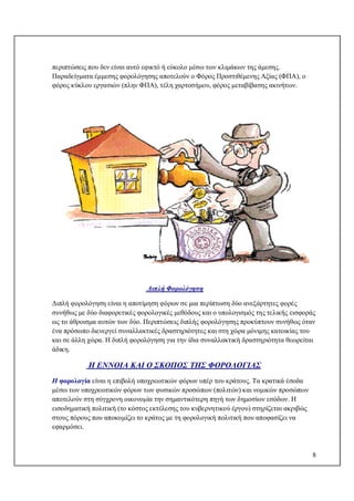 8
περιπτώσεις που δεν είναι αυτό εφικτό ή εύκολο μέσω των κλιμάκων της άμεσης.
Παραδείγματα έμμεσης φορολόγησης αποτελούν ο Φόρος Προστιθέμενης Αξίας (ΦΠΑ), ο
φόρος κύκλου εργασιών (πλην ΦΠΑ), τέλη χαρτοσήμου, φόρος μεταβίβασης ακινήτων.
Διπλή Φορολόγηση
Διπλή φορολόγηση είναι η αποτίμηση φόρων σε μια περίπτωση δύο ανεξάρτητες φορές
συνήθως με δύο διαφορετικές φορολογικές μεθόδους και ο υπολογισμός της τελικής εισφοράς
ως το άθροισμα αυτών των δύο. Περιπτώσεις διπλής φορολόγησης προκύπτουν συνήθως όταν
ένα πρόσωπο διενεργεί συναλλακτικές δραστηριότητες και στη χώρα μόνιμης κατοικίας του
και σε άλλη χώρα. Η διπλή φορολόγηση για την ίδια συναλλακτική δραστηριότητα θεωρείται
άδικη.
Η ΕΝΝΟΙΑ ΚΑΙ Ο ΣΚΟΠΟΣ ΤΗΣ ΦΟΡΟΛΟΓΙΑΣ
Η φορολογία είναι η επιβολή υποχρεωτικών φόρων υπέρ του κράτους. Τα κρατικά έσοδα
μέσω των υποχρεωτικών φόρων των φυσικών προσώπων (πολιτών) και νομικών προσώπων
αποτελούν στη σύγχρονη οικονομία την σημαντικότερη πηγή των δημοσίων εσόδων. Η
εισοδηματική πολιτική (το κόστος εκτέλεσης του κυβερνητικού έργου) στηρίζεται ακριβώς
στους πόρους που αποκομίζει το κράτος με τη φορολογική πολιτική που αποφασίζει να
εφαρμόσει.
 