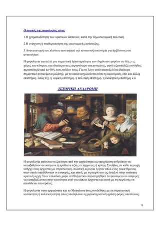 9
Ο σκοπός της φορολογίας είναι:
1.Η χρηματοδότηση των κρατικών δαπανών, κατά την δημοσιονομική πολιτική.
2.Η ενίσχυση ή σταθεροποίηση της οικονομικής ανάπτυξης.
3.Ανακατανομή του πλούτου που αφορά την κοινωνική οικονομία για άμβλυνση των
ανισοτήτων.
Η φορολογία αποτελεί μια σημαντική δραστηριότητα των δημόσιων φορέων σε όλες τις
χώρες του κόσμου, και ιδιαίτερα στις περισσότερο ανεπτυγμένες, αφού εξασφαλίζει συνήθως
περισσότερο από το 90% των εσόδων τους. Για το λόγο αυτό αποτελεί ένα ιδιαίτερα
σημαντικό αντικείμενο μελέτης, με το οποίο ασχολούνται τόσο η οικονομική, όσο και άλλες
επιστήμες, όπως π.χ. η νομική επιστήμη, η πολιτική επιστήμη, η διοικητική επιστήμη κ.ά
ΙΣΤΟΡΙΚΗ ΑΝΑΔΡΟΜΗ
Η φορολογία φαίνεται να ξεκίνησε από την αρχαιότητα ως υποχρέωση ανθρώπων να
καταβάλλουν αντικείμενα ή προϊόντα αξίας σε άρχοντες ή κράτη. Συνήθως σε κάθε περιοχή
υπήρχε ένας άρχοντας με στρατιωτική, πολιτική εξουσία ή ήταν απλά ένας γαιοκτήμονας
στον οποίο αποδίδονταν οι εισφορές, και αυτός με τη σειρά του τις έστελνε στην ανώτατη
κρατική αρχή. Στον ελλαδικό χώρο επί Βυζαντίου παρατηρήθηκε το φαινόμενο οι εισφορές
να καταβάλλονται στην κοινότητα αντί για κάποιο άρχοντα και αυτή με τη σειρά της να
αποδίδεται στο κράτος.
Η φορολογία στην αρχαιότητα και το Μεσαίωνα ίσως συνδέθηκε με τη στρατιωτική
κατάκτηση ή πολιτική κτήση όπως υποδηλώνει η χαρακτηριστική φράση φόρος υποτέλειας.
 