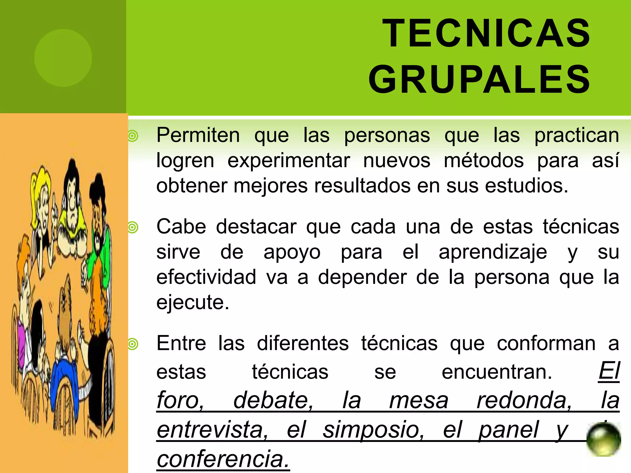 TECNICAS
                        GRUPALES
   Permiten que las personas que las practican
    logren experimentar nuevos métodos para así
    obtener mejores resultados en sus estudios.
   Cabe destacar que cada una de estas técnicas
    sirve de apoyo para el aprendizaje y su
    efectividad va a depender de la persona que la
    ejecute.
   Entre las diferentes técnicas que conforman a
    estas     técnicas     se    encuentran.   El
    foro, debate, la mesa redonda,              la
    entrevista, el simposio, el panel y         la
    conferencia.
 