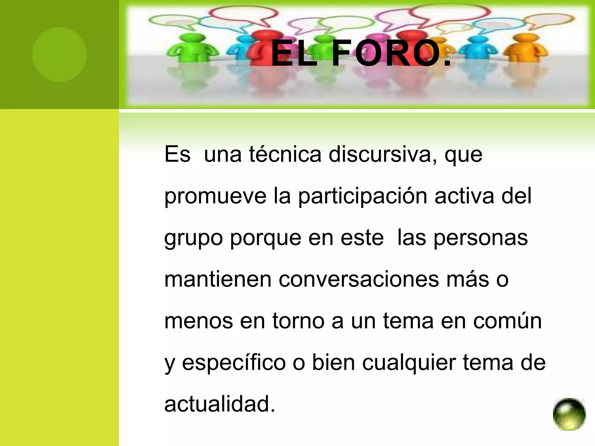 EL FORO.

Es una técnica discursiva, que
promueve la participación activa del
grupo porque en este las personas
mantienen conversaciones más o
menos en torno a un tema en común
y específico o bien cualquier tema de
actualidad.
 
