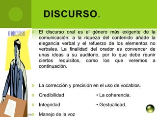 DISCURSO.
   El discurso oral es el género más exigente de la
    comunicación: a la riqueza del contenido añade la
    elegancia verbal y el refuerzo de los elementos no
    verbales. La finalidad del orador es convencer de
    unas ideas a su auditorio, por lo que debe reunir
    ciertos requisitos, como los que veremos a
    continuación.



   La corrección y precisión en el uso de vocablos.

   Credibilidad              • La coherencia.

   Integridad                • Gestualidad.

   Manejo de la voz
 
