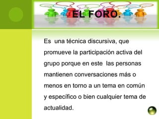 EL FORO.

Es una técnica discursiva, que
promueve la participación activa del
grupo porque en este las personas
mantienen conversaciones más o
menos en torno a un tema en común
y específico o bien cualquier tema de
actualidad.
 