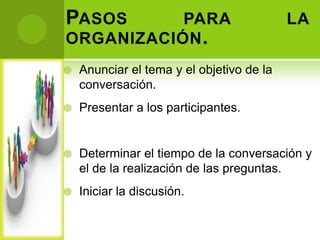 PASOS      PARA                            LA
ORGANIZACIÓN .
   Anunciar el tema y el objetivo de la
    conversación.
   Presentar a los participantes.


   Determinar el tiempo de la conversación y
    el de la realización de las preguntas.
   Iniciar la discusión.
 