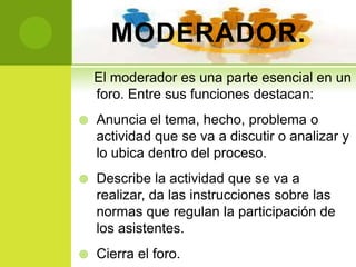 MODERADOR.
    El moderador es una parte esencial en un
    foro. Entre sus funciones destacan:
   Anuncia el tema, hecho, problema o
    actividad que se va a discutir o analizar y
    lo ubica dentro del proceso.
   Describe la actividad que se va a
    realizar, da las instrucciones sobre las
    normas que regulan la participación de
    los asistentes.
   Cierra el foro.
 