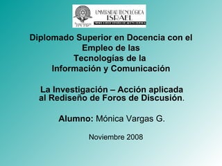 La Investigación – Acción aplicada al Rediseño de Foros de Discusión . Alumno:  Mónica Vargas G. Noviembre 2008 Diplomado Superior en Docencia con el Empleo de las Tecnologías de la  Información y Comunicación 