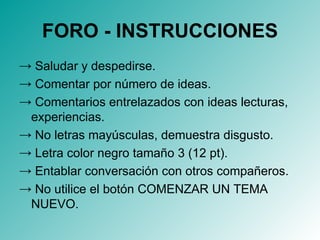 FORO - INSTRUCCIONES Saludar y despedirse. Comentar por número de ideas. Comentarios entrelazados con ideas lecturas, experiencias. No letras mayúsculas, demuestra disgusto. Letra color negro tamaño 3 (12 pt). Entablar conversación con otros compañeros. No utilice el botón COMENZAR UN TEMA NUEVO. 