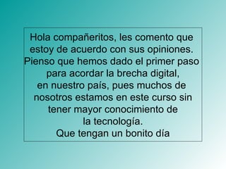 Hola compañeritos, les comento que  estoy de acuerdo con sus opiniones.  Pienso que hemos dado el primer paso  para acordar la brecha digital, en nuestro país, pues muchos de  nosotros estamos en este curso sin tener mayor conocimiento de  la tecnología. Que tengan un bonito día 