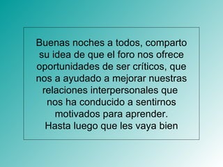 Buenas noches a todos, comparto su idea de que el foro nos ofrece oportunidades de ser críticos, que nos a ayudado a mejorar nuestras relaciones interpersonales que  nos ha conducido a sentirnos motivados para aprender. Hasta luego que les vaya bien 