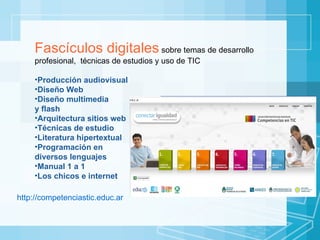 Fascículos digitales  sobre temas de desarrollo profesional,  técnicas de estudios y uso de TIC Producción audiovisual Diseño Web Diseño multimedia  y flash Arquitectura sitios web Técnicas de estudio Literatura hipertextual Programación en  diversos lenguajes Manual 1 a 1  Los chicos e internet http://competenciastic.educ.ar 
