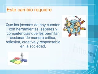 Este cambio requiere Que los jóvenes de hoy cuenten con herramientas, saberes y competencias que les permitan accionar de manera crítica, reflexiva, creativa y responsable en la sociedad, 