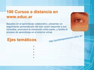 100 Cursos a distancia en www.educ.ar Basados en el aprendizaje colaborativo, presentan un seguimiento personalizado del tutor quien responde a sus consultas, promueve la interacción entre pares, y facilita el proceso de aprendizaje en el entorno virtual.  Ejes temáticos Alfabetización Digital Gestión del Conocimiento TIC y Espacios Curriculares Herramientas TIC  para el aula Formación Ciudadana http://portalcapacitacion.educ.ar/ 