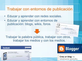 Educar y aprender con redes sociales. Educar y aprender con entornos de publicación: blogs, wikis, foros. Trabajar la palabra pública, trabajar con otros, trabajar los medios y con los medios.  Trabajar con entornos de publicación 