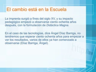 El cambio está en la Escuela La imprenta surgió a fines del siglo XV, y su impacto pedagógico empezó a observarse ciento ochenta años después, con la formulación de  Didáctica Magna .  En el caso de las tecnologías, dice Ángel Díaz Barriga, no tendremos que esperar ciento ochenta años para empezar a ver los resultados, varios de ellos ya han comenzado a observarse (Díaz Barriga, Ángel).  