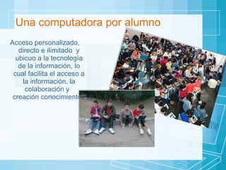 Una computadora por alumno Acceso personalizado, directo e ilimitado  y ubicuo a la tecnología de la información, lo cual facilita el acceso a la información, la colaboración y  creación conocimiento.  