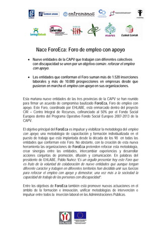 Nace ForoEca: Foro de empleo con apoyo
   • Nueve entidades de la CAPV que trabajan con diferentes colectivos
     con discapacidad se unen por un objetivo común: reforzar el empleo
     con apoyo.

   • Las entidades que conforman el Foro suman más de 1.520 inserciones
     laborales y más de 10.000 prospecciones en empresas desde que
     pusieron en marcha el empleo con apoyo en sus organizaciones.


Esta mañana nueve entidades de las tres provincias de la CAPV se han reunido
para firmar un acuerdo de compromiso bautizado ForoEca, Foro de empleo con
apoyo. Este Foro, coordinado por EHLABE, está enmarcado dentro del proyecto
CIR – Centro Integral de Recursos, cofinanciado al 50% por el Fondo Social
Europeo dentro del Programa Operativo Fondo Social Europeo 2007-2013 de la
CAPV.

El objetivo principal del ForoEca es impulsar y visibilizar la metodología del empleo
con apoyo, una metodología de capacitación y formación individualizada en el
puesto de trabajo que está implantada desde la década de los 90 en todas las
entidades que conforman este Foro. No obstante, con la creación de esta nueva
herramienta las organizaciones de ForoEca pretenden reforzar esta metodología,
crear sinergias entre las entidades, intercambiar experiencias y desarrollar
acciones conjuntas de promoción, difusión y comunicación. En palabras del
presidente de EHLABE, Pablo Nuñez:“Es un orgullo presentar hoy este Foro que
es fruto de la voluntad de colaboración de nueve entidades que aunque tengan
diferente carácter y trabajen en diferentes territorios han decidido unir sus fuerzas
para reforzar el empleo con apoyo y demostrar, una vez más a la sociedad la
capacidad de trabajo de las personas con discapacidad”.

Entre los objetivos de ForoEca también está promover nuevas actuaciones en el
ámbito de la formación e innovación, unificar metodologías de intervención e
impulsar entre todos la inserción laboral en las Administraciones Públicas.
 