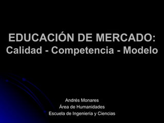 EDUCACIÓN DE MERCADO: Calidad - Competencia - Modelo Andrés Monares Área de Humanidades Escuela de Ingeniería y Ciencias 