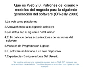 Qué es Web 2.0. Patrones del diseño y 
modelos del negocio para la siguiente 
generación del software (O’Reilly 2003) 
1.La web como plataforma 
2.Aprovechando la inteligencia colectiva 
3.Los datos son el siguiente “intel inside” 
4.El fin del ciclo de las actualizaciones de versiones del 
software 
5.Modelos de Programación Ligeros 
6.El software no limitado a un solo dispositivo 
7.Experiencias Enriquecedoras Del Usuario 
“La próxima vez que una compañía asegure que es 'Web 2.0', compare sus 
características con esta lista. Cuantos más puntos se anoten, más dignos son del 
nombre.” 
 