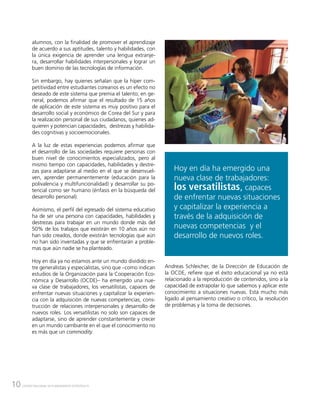 10 CENTRO NACIONAL DE PLANEAMIENTO ESTRATÉGICO
alumnos, con la finalidad de promover el aprendizaje
de acuerdo a sus aptitudes, talento y habilidades, con
la única exigencia de aprender una lengua extranje-
ra, desarrollar habilidades interpersonales y lograr un
buen dominio de las tecnologías de información.
Sin embargo, hay quienes señalan que la híper com-
petitividad entre estudiantes coreanos es un efecto no
deseado de este sistema que premia el talento; en ge-
neral, podemos afirmar que el resultado de 15 años
de aplicación de este sistema es muy positivo para el
desarrollo social y económico de Corea del Sur y para
la realización personal de sus ciudadanos, quienes ad-
quieren y potencian capacidades, destrezas y habilida-
des cognitivas y socioemocionales.
A la luz de estas experiencias podemos afirmar que
el desarrollo de las sociedades requiere personas con
buen nivel de conocimientos especializados, pero al
mismo tiempo con capacidades, habilidades y destre-
zas para adaptarse al medio en el que se desenvuel-
ven, aprender permanentemente (educación para la
polivalencia y multifuncionalidad) y desarrollar su po-
tencial como ser humano (énfasis en la búsqueda del
desarrollo personal).
Asimismo, el perfil del egresado del sistema educativo
ha de ser una persona con capacidades, habilidades y
destrezas para trabajar en un mundo donde más del
50% de los trabajos que existirán en 10 años aún no
han sido creados, donde existirán tecnologías que aún
no han sido inventadas y que se enfrentarán a proble-
mas que aún nadie se ha planteado.
Hoy en día ya no estamos ante un mundo dividido en-
tre generalistas y especialistas, sino que –como indican
estudios de la Organización para la Cooperación Eco-
nómica y Desarrollo (OCDE)– ha emergido una nue-
va clase de trabajadores, los versatilistas, capaces de
enfrentar nuevas situaciones y capitalizar la experien-
cia con la adquisición de nuevas competencias, cons-
trucción de relaciones interpersonales y desarrollo de
nuevos roles. Los versatilistas no solo son capaces de
adaptarse, sino de aprender constantemente y crecer
en un mundo cambiante en el que el conocimiento no
es más que un commodity.
Hoy en día ha emergido una
nueva clase de trabajadores:
los versatilistas, capaces
de enfrentar nuevas situaciones
y capitalizar la experiencia a
través de la adquisición de
nuevas competencias y el
desarrollo de nuevos roles.
Andreas Schleicher, de la Dirección de Educación de
la OCDE, refiere que el éxito educacional ya no está
relacionado a la reproducción de contenidos, sino a la
capacidad de extrapolar lo que sabemos y aplicar este
conocimiento a situaciones nuevas. Está mucho más
ligado al pensamiento creativo o crítico, la resolución
de problemas y la toma de decisiones.
 