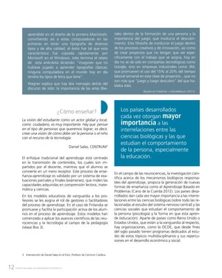 12 CENTRO NACIONAL DE PLANEAMIENTO ESTRATÉGICO
aprendido en el diseño de la primera Macintosh,
convirtiendo así a estas computadoras en las
primeras en tener una tipografía de diversos
tipos y de alta calidad, el éxito fue tal que esta
característica fue copiada rápidamente por
Microsoft en el Windows. Jobs termina el relato
de esta anécdota diciendo: “imaginen que no
hubiese jugado a aprender tipografías clásicas;
ninguna computadora en el mundo hoy en día
tendría los tipos de letra que tiene”.
Wagner explica que hay dos mensajes detrás del
discurso de Jobs: la importancia de las artes libe-
rales dentro de la formación de una persona y la
importancia del juego, que involucra el descubri-
miento. Esta filosofía de involucrar el juego dentro
de los procesos creativos y de innovación, así como
de crear proyectos que no tengan que ver espe-
cíficamente con el trabajo que se asigna, hoy en
día no se da solo en compañías tecnológicas como
Google, sino en empresas industriales como 3M,
que promueven el uso del 15% al 20% del tiempo
laboral semanal en esta clase de proyectos…que no
son más que “juego y luego descubro” del que ha-
blaba Jobs.
Basado en Friedman y Mandelbaum (2011).
¿Cómo enseñar?
La visión del estudiante como un actor global y local,
como ciudadano, es muy importante. Hay que pensar
en el tipo de personas que queremos lograr; es decir,
crear una visión de cómo debe ser la persona o el niño
con el recurso de la tecnología.
Daniel Salas, CENTRUM3
El enfoque tradicional del aprendizaje está centrado
en la transmisión de contenidos, los cuales son im-
partidos por el docente, mientras que el alumno se
convierte en un mero receptor. Este proceso de ense-
ñanza-aprendizaje es validado por un sistema de eva-
luaciones parciales y finales (exámenes), que miden las
capacidades adquiridas en comprensión lectora, mate-
mática y ciencias.
En los modelos educativos de vanguardia a los pro-
fesores se les asigna el rol de gestores o facilitadores
del proceso de aprendizaje. En el caso de Finlandia se
promueve y facilita la participación activa de los alum-
nos en el proceso de aprendizaje. Estos modelos han
comenzado a aplicar los avances científicos de las neu-
rociencias y la tecnología al campo de la pedagogía
(véase Box 3).
3	 Intervención de Daniel Salas en el Foro, Profesor de Centrum Católica.
En el campo de las neurociencias, la investigación cien-
tífica acerca de los mecanismos biológicos responsa-
bles del aprendizaje, propicia la generación de nuevas
formas de enseñanza como el Aprendizaje Basado en
Problemas (Cano de la Cuerda 2012). Los países desa-
rrollados dan cada vez mayor importancia a las interre-
laciones entre las ciencias biológicas (sobre todo las re-
lacionadas al estudio del sistema nervioso central) y las
ciencias sociales que estudian el comportamiento de
la persona (psicología) y la forma en que esta apren-
de (educación). Aparte de países como Reino Unido o
Estados Unidos, que están a la vanguardia al respecto,
hay organizaciones, como la OCDE, que desde fines
del siglo pasado tienen programas dedicados al estu-
dio de estos tópicos multidisciplinarios y sus repercu-
siones en el desarrollo económico y social.
Los países desarrollados
cada vez otorgan mayor
importancia a las
interrelaciones entre las
ciencias biológicas y las que
estudian el comportamiento
de la persona, especialmente
la educación.
 