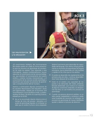 13AVANCE DE INVESTIGACIÓN
Las neurociencias
y la educación
BOX 3
¿El conocimiento biológico del funcionamiento
del cerebro podría ser usado en forma provecho-
sa para los procesos de aprendizaje de estudian-
tes de todas las edades? Para responder a esta
interrogante, equipos multidisciplinarios buscan
relacionar el conocimiento de las ciencias biológi-
cas, que estudian el funcionamiento de nuestro
cerebro y sistema nervioso (neurociencias), y el
conocimiento de las ciencias sociales (psicología y
educación) que estudian los procesos de aprendi-
zaje y comportamiento del ser humano.
Veamos a continuación algunas conclusiones de
los estudios Neuroscience and Education: Issues
and Opportunities, editado por el Economic and
Social Research Council de Reino Unido, y Unders-
tanding the Brain: the Birth of a Learning Science,
editado por la OCDE:
ƒƒ No se ha encontrado relación directa entre el
tiempo de inicio del proceso educativo y el
grado de aprendizaje logrado; sin embargo, se
sabe que el cerebro humano viene preparado
desde el nacimiento para desarrollar las capaci-
dades del lenguaje. Esto último influye grande-
mente en el proceso de aprendizaje de lenguas
extranjeras, que se desarrolla con más facilidad
y rapidez en los niños que en los adultos.
ƒƒ El cerebro se desarrolla más rápidamente en los
primeros años de vida y continúa desarrollán-
dose hasta después de la adolescencia.
ƒƒ Existe en el cerebro una capacidad de res-
puesta a las demandas del medio ambiente,
llamada plasticidad, que involucra la creación
de algunas conexiones cerebrales y la desapari-
ción de otras, lo cual modifica los procesos de
aprendizaje.
ƒƒ Cuando una persona alcanza la adultez, su ce-
rebro pierde maleabilidad y comienza a acele-
rarse la pérdida de neuronas; sin embargo, los
procesos de aprendizaje de nuevas habilidades
ayudan a detener el proceso de deterioro.
 
