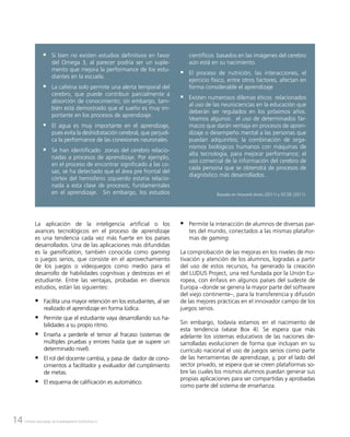 14 CENTRO NACIONAL DE PLANEAMIENTO ESTRATÉGICO
ƒƒ Si bien no existen estudios definitivos en favor
del Omega 3, al parecer podría ser un suple-
mento que mejora la performance de los estu-
diantes en la escuela.
ƒƒ La cafeína solo permite una alerta temporal del
cerebro, que puede contribuir parcialmente a
absorción de conocimiento; sin embargo, tam-
bién está demostrado que el sueño es muy im-
portante en los procesos de aprendizaje.
ƒƒ El agua es muy importante en el aprendizaje,
pues evita la deshidratación cerebral, que perjudi-
ca la performance de las conexiones neuronales.
ƒƒ Se han identificado zonas del cerebro relacio-
nadas a procesos de aprendizaje. Por ejemplo,
en el proceso de encontrar significado a las co-
sas, se ha detectado que el área pre frontal del
córtex del hemisferio izquierdo estaría relacio-
nada a esta clase de procesos, fundamentales
en el aprendizaje. Sin embargo, los estudios
científicos basados en las imágenes del cerebro
aún está en su nacimiento.
ƒƒ El proceso de nutrición, las interacciones, el
ejercicio físico, entre otros factores, afectan en
forma considerable el aprendizaje
ƒƒ Existen numerosos dilemas éticos relacionados
al uso de las neurociencias en la educación que
deberán ser regulados en los próximos años.
Veamos algunos: el uso de determinados fár-
macos que darán ventaja en procesos de apren-
dizaje o desempeño mental a las personas que
puedan adquirirlos; la combinación de orga-
nismos biológicos humanos con máquinas de
alta tecnología, para mejorar performance; el
uso comercial de la información del cerebro de
cada persona que se obtendrá de procesos de
diagnóstico más desarrollados.
Basado en Howard-Jones (2011) y OCDE (2011).
La aplicación de la inteligencia artificial o los
avances tecnológicos en el proceso de aprendizaje
es una tendencia cada vez más fuerte en los países
desarrollados. Una de las aplicaciones más difundidas
es la gamification, también conocida como gaming
o juegos serios, que consiste en el aprovechamiento
de los juegos o videojuegos como medio para el
desarrollo de habilidades cognitivas y destrezas en el
estudiante. Entre las ventajas, probadas en diversos
estudios, están las siguientes:
	
ƒƒ Facilita una mayor retención en los estudiantes, al ser
realizado el aprendizaje en forma lúdica.
ƒƒ Permite que el estudiante vaya desarrollando sus ha-
bilidades a su propio ritmo.
ƒƒ Enseña a perderle el temor al fracaso (sistemas de
múltiples pruebas y errores hasta que se supere un
determinado nivel).
ƒƒ El rol del docente cambia, y pasa de dador de cono-
cimientos a facilitador y evaluador del cumplimiento
de metas.
ƒƒ El esquema de calificación es automático.
ƒƒ Permite la interacción de alumnos de diversas par-
tes del mundo, conectados a las mismas platafor-
mas de gaming.
La comprobación de las mejoras en los niveles de mo-
tivación y atención de los alumnos, logradas a partir
del uso de estos recursos, ha generado la creación
del LUDUS Project, una red fundada por la Unión Eu-
ropea, con énfasis en algunos países del sudeste de
Europa –donde se genera la mayor parte del software
del viejo continente–, para la transferencia y difusión
de las mejores prácticas en el innovador campo de los
juegos serios.
Sin embargo, todavía estamos en el nacimiento de
esta tendencia (véase Box 4). Se espera que más
adelante los sistemas educativos de las naciones de-
sarrolladas evolucionen de forma que incluyan en su
currículo nacional el uso de juegos serios como parte
de las herramientas de aprendizaje, y, por el lado del
sector privado, se espera que se creen plataformas so-
bre las cuales los mismos alumnos puedan generar sus
propias aplicaciones para ser compartidas y aprobadas
como parte del sistema de enseñanza.
 