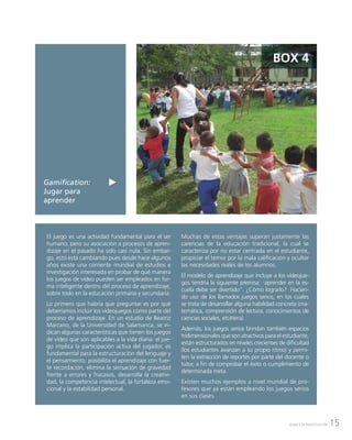 15AVANCE DE INVESTIGACIÓN
Gamification:
Jugar para
aprender
BOX 4
El juego es una actividad fundamental para el ser
humano, pero su asociación a procesos de apren-
dizaje en el pasado ha sido casi nula. Sin embar-
go, esto está cambiando pues desde hace algunos
años existe una corriente mundial de estudios e
investigación interesada en probar de qué manera
los juegos de video pueden ser empleados en for-
ma inteligente dentro del proceso de aprendizaje,
sobre todo en la educación primaria y secundaria.
Lo primero que habría que preguntar es por qué
deberíamos incluir los videojuegos como parte del
proceso de aprendizaje. En un estudio de Beatriz
Marcano, de la Universidad de Salamanca, se in-
dican algunas características que tienen los juegos
de video que son aplicables a la vida diaria: el jue-
go implica la participación activa del jugador, es
fundamental para la estructuración del lenguaje y
el pensamiento, posibilita el aprendizaje con fuer-
te recordación, elimina la sensación de gravedad
frente a errores y fracasos, desarrolla la creativi-
dad, la competencia intelectual, la fortaleza emo-
cional y la estabilidad personal.
Muchas de estas ventajas superan justamente las
carencias de la educación tradicional, la cual se
caracteriza por no estar centrada en el estudiante,
propiciar el temor por la mala calificación y ocultar
las necesidades reales de los alumnos.
El modelo de aprendizaje que incluye a los videojue-
gos tendría la siguiente premisa: “aprender en la es-
cuela debe ser divertido”. ¿Cómo lograrlo? Hacien-
do uso de los llamados juegos serios, en los cuales
se trata de desarrollar alguna habilidad concreta (ma-
temática, comprensión de lectura, conocimientos de
ciencias sociales, etcétera).
Además, los juegos serios brindan también espacios
tridimensionales que son atractivos para el estudiante,
están estructurados en niveles crecientes de dificultad
(los estudiantes avanzan a su propio ritmo) y permi-
ten la extracción de reportes por parte del docente o
tutor, a fin de comprobar el éxito o cumplimiento de
determinada meta.
Existen muchos ejemplos a nivel mundial de pro-
fesores que ya están empleando los juegos serios
en sus clases.
 