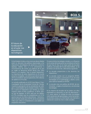 17AVANCE DE INVESTIGACIÓN
El futuro de
la educación
en el aula: Los
dispositivos
tecnológicos
BOX 5
En los Estados Unidos y otras naciones desarrolladas
están en discusión las políticas relacionadas a los
dispositivos tecnológicos de asistencia al alumno
(laptops, tablets, etc.) y a la conveniencia o
inconveniencia de contar con políticas de lo que
en inglés se denomina BYOD (Bring Your Own
Device o, en español, Trae tu propio dispositivo).
La importancia de estos dispositivos en el mundo
actual es innegable, y se estima que solo en el año
2013 se vendieron aproximadamente 250 millones
de tablets en el mundo.
Un estudio publicado en el 2013 por Baiyun Chen,
investigador de la Universidad Central de Florida,
muestra la percepción de los estudiantes de colle-
ges y universidades de los Estados Unidos, respec-
to a cuál es el dispositivo que tendría un mayor
impacto sobre el éxito académico: el 85% pien-
sa que las laptops, el 45% opta por las tablets,
el 37% considera que los smartphones y el 31%
asume que son los libros electrónicos. Asimismo,
dicho estudio revela que el 67% de los estudiantes
indica que utiliza un smartphone o una tablet con
propósitos educativos.
El avance de las tecnologías móviles y su influencia
en el campo de la educación se constata en el hecho
de que hoy en día, en la mayor parte de escuelas
públicas y privadas del mundo desarrollado, se da
al menos una de las tres alternativas siguientes:
ƒƒ La escuela proporciona a los alumnos los
dispositivos.
ƒƒ La escuela cuenta con un programa BYOD,
en el cual acepta y promueve el uso de estas
tecnologías en el aprendizaje y diseña cursos
para tópicos basados en BYOD.
ƒƒ La escuela crea una política de BYOD, de res-
tricciones y reglas a la presencia y uso de estas
tecnologías.
En la mayoría de escuelas de los países con altos
estándares en educación se dan las alternativas 1
y 2, pues valoran la utilidad de estas tecnologías
como asistentes del aprendizaje y como herramien-
tas de libre acceso a la información (vía Internet) e
interacción social (vía chat o redes sociales).
 