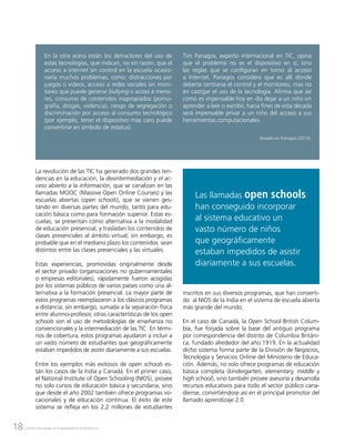 18 CENTRO NACIONAL DE PLANEAMIENTO ESTRATÉGICO
w
La revolución de las TIC ha generado dos grandes ten-
dencias en la educación, la desintermediación y el ac-
ceso abierto a la información, que se canalizan en las
llamadas MOOC (Massive Open Online Courses) y las
escuelas abiertas (open schools), que se vienen ges-
tando en diversas partes del mundo, tanto para edu-
cación básica como para formación superior. Estas es-
cuelas, se presentan como alternativa a la modalidad
de educación presencial, y trasladan los contenidos de
clases presenciales al ámbito virtual; sin embargo, es
probable que en el mediano plazo los contenidos sean
distintos entre las clases presenciales y las virtuales.
Estas experiencias, promovidas originalmente desde
el sector privado (organizaciones no gubernamentales
o empresas editoriales), rápidamente fueron acogidas
por los sistemas públicos de varios países como una al-
ternativa a la formación presencial. La mayor parte de
estos programas reemplazaron a los clásicos programas
a distancia; sin embargo, sumada a la separación física
entre alumno-profesor, otras características de los open
schools son el uso de metodologías de enseñanza no
convencionales y la intermediación de las TIC. En térmi-
nos de cobertura, estos programas ayudaron a incluir a
un vasto número de estudiantes que geográficamente
estaban impedidos de asistir diariamente a sus escuelas.
Entre los ejemplos más exitosos de open schools es-
tán los casos de la India y Canadá. En el primer caso,
el National Institute of Open Schooling (NIOS), provee
no solo cursos de educación básica y secundaria, sino
que desde el año 2002 también ofrece programas vo-
cacionales y de educación continua. El éxito de este
sistema se refleja en los 2,2 millones de estudiantes
En la otra acera están los detractores del uso de
estas tecnologías, que indican, no sin razón, que el
acceso a internet sin control en la escuela ocasio-
naría muchos problemas, como: distracciones por
juegos o videos, acceso a redes sociales sin moni-
toreo que puede generar bullying o acoso a meno-
res, consumo de contenidos inapropiados (porno-
grafía, drogas, violencia), riesgo de segregación o
discriminación por acceso al consumo tecnológico
(por ejemplo, tener el dispositivo más caro puede
convertirse en símbolo de estatus).
Tim Panagos, experto internacional en TIC, opina
que el problema no es el dispositivo en sí, sino
las reglas que se configuran en torno al acceso
a Internet. Panagos considera que es allí donde
debería centrarse el control y el monitoreo, mas no
en castigar el uso de la tecnología. Afirma que así
como es impensable hoy en día dejar a un niño sin
aprender a leer o escribir, hacia fines de esta década
será impensable privar a un niño del acceso a sus
herramientas computacionales.
Basado en Panagos (2013).
inscritos en sus diversos programas, que han converti-
do al NIOS de la India en el sistema de escuela abierta
más grande del mundo.
En el caso de Canadá, la Open School British Colum-
bia, fue forjada sobre la base del antiguo programa
por correspondencia del distrito de Columbia Británi-
ca, fundado alrededor del año 1919. En la actualidad
dicho sistema forma parte de la División de Negocios,
Tecnología y Servicios Online del Ministerio de Educa-
ción. Además, no solo ofrece programas de educación
básica completa (kindergarten, elementary, middle y
high school), sino también provee asesoría y desarrolla
recursos educativos para todo el sector público cana-
diense, convirtiéndose así en el principal promotor del
llamado aprendizaje 2.0.
Las llamadas open schools
han conseguido incorporar
al sistema educativo un
vasto número de niños
que geográficamente
estaban impedidos de asistir
diariamente a sus escuelas.
 