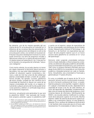 19AVANCE DE INVESTIGACIÓN
No obstante, uno de los mejores ejemplos del uso
intenso de las TIC en la educación es Corea del Sur. A
diferencia de las iniciativas descritas previamente, la
utilización de aplicaciones tecnológicas no solo se da
en la educación online, sino también en la presencial.
El Korean Education Development Institute ha conse-
guido armonizar una serie de programas virtuales y
aplicaciones online con su sistema de educación bási-
ca regular presencial (véase Box 6). Así, Corea del Sur
se ha ubicado a la vanguardia de la llamada “educa-
ción inteligente”.
Como hemos referido, las escuelas abiertas no tienen
por objeto solamente la educación básica primaria o
secundaria, sino que están desarrollándose con éxito
también en educación superior (universitaria y téc-
nica), y cada vez más hay cursos de alta calidad que
diversas universidades brindan a través de sus plata-
formas virtuales. Por ejemplo, Coursera, plataforma
del sector privado, fundada por dos científicos de la
Universidad de Stanford en alianza con varias de las
mejores universidades del mundo, es un espacio vir-
tual donde cualquier persona del mundo puede tomar
cursos gratuitos y obtener un certificado luego de pa-
sar los exámenes respectivos.
Asimismo, actualmente está gestándose lo que será
la plataforma MOOC5
más avanzada del mundo.
Este proyecto pretende superar la plataforma EdX6
5	 MOOC es el acrónimo en inglés de Massive Open Online Course, la
cual es una modalidad de educación abierta ofrecida gratuitamente a
través de plataformas de Internet.
6	 Es una MOOC fundado por el MIT y la U. de Harvard en el año de
2012. Esta plataforma ofrece una variedad de cursos universitarios de
pregrado y actualmente se calcula que tiene aproximadamente más de
1 millón de usuarios.
y cuenta con el soporte y apoyo de especialistas de
las tres universidades más prestigiosas de los Estados
Unidos: Massachusetts Institute of Technology, U. de
Harvard y U. de Stanford. Los especialistas que par-
ticipan de este proyecto esperan que en un futuro
cercano dicha plataforma se convierta en el “Linux
del aprendizaje”.
Asimismo, están surgiendo universidades exclusiva-
mente virtuales dedicadas a ofrecer programas condu-
centes a la obtención del grado académico de bachiller,
como la Universidad Virtual Africana, que comenzó en
1997 como un proyecto del Banco Mundial, pero que
desde el año 2003 se ha convertido en una institución
académica intergubernamental con sede en Nairobi,
Kenia. Actualmente, esta universidad es financiada y
gestionada por 17 países africanos.
En suma, es probable que el avance de las TIC en la
educación terciaria termine transformando el panora-
ma de la formación profesional del futuro. La posibi-
lidad de graduarse (como bachiller, magíster o doctor)
en cualquier universidad del mundo, dependerá de la
capacidad de acceso a las TIC de cada individuo, así
como del desarrollo de habilidades complementarias,
tales como el manejo del idioma del programa y cono-
cimientos básicos de informática. Definitivamente las
MOOC y las escuelas abiertas modificarán la configu-
ración de la educación superior en el mundo. Muchos
expertos hablan de sistemas de educación superior pa-
ralelos a los universitarios clásicos; en esta tendencia,
Sebastián Thrun, profesor de Inteligencia Artificial de la
U. de Stanford, está convencido que en el futuro solo
necesitaremos 10 universidades en todo el mundo.
 