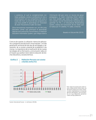 21AVANCE DE INVESTIGACIÓN
Como es de suponer, la utilización intensa de aplicacio-
nes o programas de educación virtual requiere una alta
penetración territorial de este tipo de tecnologías y, ob-
viamente, de un acceso universal de la población a las
mismas. La importancia de la masificación de las nuevas
tecnologías de la información y comunicación radica en
el impacto que podrían tener sobre la reducción de bre-
chas educativas y socioeconómicas.
y asistencia, el cual es complementado con
clases grabadas, acceso a profesores en vivo y
comunicación con sus compañeros de curso a
través del chat. La virtud de este programa es
que hace posible el aprendizaje sin necesidad
de asistir físicamente al salón de clases.
Otras herramientas importantes son: el E-life Long
Education Center, que promueve el aprendizaje
después de la educación formal básica; el National
Education Information System, que integra toda la
información del país como un recurso de apoyo
pedagógico, el Cyber e-learning Home System,
que hace posible que todos los hogares corea-
nos cuenten con las herramientas necesarias para
aprender vía TIC; y el Educational Broadcasting
System, sistema de transmisión de las clases que
se realiza por TV satelital, TV cable, e Internet.
Basado en Educarchile (2013).
Población Peruana con acceso
a banda ancha (%)
Gráfico 2
Nota: Según las proyecciones sobre ac-
ceso a banda ancha, el Perú tiene una
alta brecha respecto al mundo y Améri-
ca Latina. Especialmente en el periodo
del bono demográfico, que es el perio-
do en el que deberíamos aprovechar
nuestra ventaja poblacional.
Fuente: International Futures - U. de Denver, CEPLAN.
50
40
30
20
10
0
2000
2002
2004
2006
2008
2010
2012
2014
2016
2018
2020
2022
2024
2026
2028
2030
2032
2034
2036
2038
2040
2042
2044
2046
2048
2050
10.1
8.8
4.0
47.6
44.9
44.5
Perú América Latina y Caribe Mundo
21.6
19.3
110.5
31.3
30.5
21.0
 