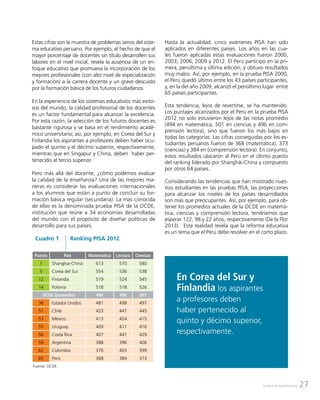 27AVANCE DE INVESTIGACIÓN
Estas cifras son la muestra de problemas serios del siste-
ma educativo peruano. Por ejemplo, el hecho de que el
mayor porcentaje de docentes sin título desarrollen sus
labores en el nivel inicial, revela la ausencia de un en-
foque educativo que promueva la incorporación de los
mejores profesionales (con alto nivel de especialización
y formación) a la carrera docente y un grave descuido
por la formación básica de los futuros ciudadanos.
En la experiencia de los sistemas educativos más exito-
sos del mundo, la calidad profesional de los docentes
es un factor fundamental para alcanzar la excelencia.
Por esta razón, la selección de los futuros docentes es
bastante rigurosa y se basa en el rendimiento acadé-
mico universitario; así, por ejemplo, en Corea del Sur y
Finlandia los aspirantes a profesores deben haber ocu-
pado el quinto y el décimo superior, respectivamente,
mientras que en Singapur y China, deben haber per-
tenecido al tercio superior.
Pero más allá del docente, ¿cómo podemos evaluar
la calidad de la enseñanza? Una de las mejores ma-
neras es considerar las evaluaciones internacionales
a los alumnos que están a punto de concluir su for-
mación básica regular (secundaria). La más conocida
de ellas es la denominada prueba PISA de la OCDE,
institución que reúne a 34 economías desarrolladas
del mundo con el propósito de diseñar políticas de
desarrollo para sus países.
Hasta la actualidad, cinco exámenes PISA han sido
aplicados en diferentes países. Los años en las cua-
les fueron aplicadas estas evaluaciones fueron 2000,
2003, 2006, 2009 y 2012. El Perú participó en la pri-
mera, penúltima y última edición, y obtuvo resultados
muy malos. Así, por ejemplo, en la prueba PISA 2000,
el Perú quedó último entre los 43 países participantes,
y, en la del año 2009, alcanzó el penúltimo lugar entre
65 países participantes.
Esta tendencia, lejos de revertirse, se ha mantenido.
Los puntajes alcanzados por el Perú en la prueba PISA
2012 no solo estuvieron lejos de las notas promedio
(494 en matemática, 501 en ciencias y 496 en com-
prensión lectora), sino que fueron los más bajos en
todas las categorías. Las cifras conseguidas por los es-
tudiantes peruanos fueron de 368 (matemática), 373
(ciencias) y 384 en (comprensión lectora). En conjunto,
estos resultados ubicaron al Perú en el último puesto
del ranking liderado por Shanghái-China y compuesto
por otros 64 países.
Considerando las tendencias que han mostrado nues-
tros estudiantes en las pruebas PISA, las proyecciones
para alcanzar los niveles de los países desarrollados
son más que preocupantes. Así, por ejemplo, para ob-
tener los promedios actuales de la OCDE en matemá-
tica, ciencias y comprensión lectora, tendríamos que
esperar 122, 98 y 22 años, respectivamente (De la Flor
2013). Esta realidad revela que la reforma educativa
es un tema que el Perú debe resolver en el corto plazo.
Fuente: OCDE.
Cuadro 1 Ranking PISA 2012
Puesto País Matemática Lectura Ciencias
1 Shanghai-China 613 570 580
5 Corea del Sur 554 536 538
12 Finlandia 519 524 545
14 Polonia 518 518 526
OCDE (promedio) 494 496 501
36 Estados Unidos 481 498 497
51 Chile 423 441 445
53 México 413 424 415
55 Uruguay 409 411 416
56 Costa Rica 407 441 429
59 Argentina 388 396 406
62 Colombia 376 403 399
65 Perú 368 384 373
En Corea del Sur y
Finlandia los aspirantes
a profesores deben
haber pertenecido al
quinto y décimo superior,
respectivamente.
 