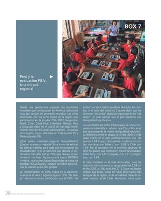 28 CENTRO NACIONAL DE PLANEAMIENTO ESTRATÉGICO
Perú y la
evaluación PISA:
Una mirada
regional
BOX 7
Desde una perspectiva regional, los resultados
muestran que la educación en América Latina está
muy por debajo del promedio mundial. Las cifras
alcanzadas por los ocho países de la región que
participaron en la prueba PISA 2012 (Argentina,
Brasil, Chile, Costa Rica, Colombia, México, Perú
y Uruguay) están en el cuartil de más bajo rendi-
miento entre los 65 países participantes. Los países
de la región mejor ubicados son Chile (puesto 51) y
México (puesto 53).
¿Qué países presentan mayores desigualdades?
¿Existen avances o mejorías? Una forma de estimar
las brechas internas para cada país es comparar los
resultados del 10% de alumnos que obtuvo el ren-
dimiento más alto, con el 10% que obtuvo el ren-
dimiento más bajo. Siguiendo esta lógica, INFOBAE
América, con los resultados disponibles de todas las
pruebas PISA aplicadas, elaboró un índice para esti-
mar la relación entre esto grupos.
La interpretación de dicho índice es la siguiente:
si alcanza el valor 1 significa que el 10% “de aba-
jo” obtuvo la misma calificación que el 10% “de
arriba”; es decir, habría igualdad absoluta. En cam-
bio, si el valor del índice es 2 quiere decir que los
alumnos “de arriba” duplican el puntaje de los “de
abajo”, lo cual supone que el país presenta una
desigualdad significativa.
Los resultados del índice Infobae para el rubro com-
petencia matemática señalan que Costa Rica es el
país que presenta la menor desigualdad educativa.
La diferencia entre el grupo de arriba (496) y el de
abajo (323), en el país centroamericano, fue de
apenas 1,54. Luego, otros países con diferencias no
tan marcadas son México, con 1,59; y Chile con
1,65. Por el contrario, en el extremo opuesto, es
decir los países que mostraron mayor desigualdad,
están Perú, con 1,81; Uruguay, con 1,77; y Argen-
tina, con 1,67.
El caso brasileño es el más destacable, pues ha
reducido drásticamente su desigualdad de 2,09, en
el año 2003, a 1,66, en el año 2012. Estos resultados
indican que Brasil, luego de haber sido el país más
desigual de la región, en la actualidad presenta un
nivel cercano al de Chile. Asimismo, otros casos
 