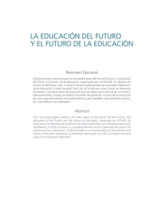 3AVANCE DE INVESTIGACIÓN
Resumen Ejecutivo
El presente documento recoge las principales ideas del Foro del Futuro: La educación
del futuro y el futuro de la educación, organizado por el CEPLAN. El objetivo del
mismo es identificar y dar a conocer las principales tendencias que están redefinien-
do la educación a nivel mundial. Esto con el fin de que sirvan como un elemento
orientador y de generación de discusión para la mejora de la educación en el Perú.
Adicionalmente, incluye un análisis resumido del presente y futuro de la educación
peruana, presentando las principales brechas, pero también casos de éxito naciona-
les, que deberían ser replicados.
Abstract
This discussion paper presents the main ideas of the Forum for the Future: The
education of the future and the future of education, organized by CEPLAN. Its
objective is to identify and publicize the main trends that are reshaping education
worldwide, in order to serve as a guiding element and to generate discussion for
improving Peru´s education. It also includes a summary analysis of the present and
future of Peruvian education, presenting major gaps, but also successful national
cases that should be replicated.
LA EDUCACIÓN DEL FUTURO
Y EL FUTURO DE LA EDUCACIÓN
 