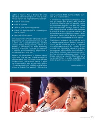 33AVANCE DE INVESTIGACIÓN
¿Cómo lo hicieron? Para la directora del centro
educativo, Patricia McLaughin, son cinco los facto-
res que explican este progreso notable; estos son:
ƒƒ Creer en la educación
ƒƒ Creer en los niños
ƒƒ Tener un buen equipo de profesores
ƒƒ Contar con la participación de los padres y ma-
dres de familia
ƒƒ Mejorar la infraestructura
Entre los elementos señalados sobresale la selección
de profesores y la mejora en la infraestructura. En
el primer caso, la selección es minuciosa e incluye
una clase modelo donde participan, además de la
directora, la subdirectora, una madre de familia y
entre 20 y 30 escolares. La variable que determina
la selección es el desempeño y empatía que el
docente demuestra en el aula.
Respecto a la infraestructura, la evolución ha sido
significativa. En el año 2002, cuando el colegio co-
menzó a operar, tenía una población de alrededor
120 estudiantes y tres aulas sin puertas, ni venta-
nas. Luego de varios años, a través de la canaliza-
ción de diversos recursos, principalmente del sector
privado, el Colegio Fe y Alegría N.º 58 atiende a
aproximadamente 1.000 alumnos en todos los ni-
veles de la educación básica.
El ambiente más imponente del colegio es la Biblio-
teca, que alberga cerca de 1.000 libros, donde los
alumnos desarrollan el gusto por la lectura a través
de un innovador programa: “Me gusta leer”. Todos
los libros que conserva el colegio tienen un cuestio-
nario de preguntas que el alumno debe responder.
Al finalizar, de acuerdo al número de libros leídos, los
estudiantes alcanzan un puntaje que los hace acree-
dores de un premio, el cual puede ser una pulsera
(primaria) hasta un reproductor MP3 (secundaria).
Este innovador programa fue introducido, según
la subdirectora del centro, debido a que descu-
brieron que los estudiantes tenían la capacidad
de resolver operativamente los ejercicios de ma-
temática, pero el problema era que no entendían
las preguntas, sobre todo las que implicaban el
desarrollo de ejercicios matemáticos más avanza-
dos. Los recientes resultados corroboran el éxito
de este programa y, a su vez, el hecho de que la
comprensión lectora es un pilar para el desarrollo
de las competencias básicas en matemática.
Basado en Navarro (2013).
 