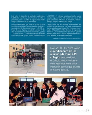 35AVANCE DE INVESTIGACIÓN
brio entre el desarrollo de aptitudes académicas,
habilidades cognitivas, comunicativas, sociales y
personales, con la finalidad de lograr un desarrollo
integral y armónico de los estudiantes.
Los resultados saltan a la vista, en el año 2013 la
Pontificia Universidad Católica evaluó el rendimien-
to académico de los estudiantes de 2 mil 439 co-
legios de todo el país y consideró que solo 22 de
ellos alcanzaron el puntaje de “excelente”, y otros
170 el de “bueno”. Lo llamativo de este resultado
fue que el primer grupo estuvo conformado por
el CMSPR y 21 colegios privados, entre los cuales
estaban algunos de los más prestigiosos y caros del
país, tales como el Franklin D. Roosevelt , el Cam-
bridge College o el Markham College.
Según datos de las primeras promociones del
CMSPR, se calcula que el 60% de sus egresados
cursan estudios superiores en las mejores universi-
dades del país (Universidad Nacional de Ingeniería,
Pontificia Universidad Católica del Perú, Cayetano
Heredia, ente otras) e incluso algunos de ellos estu-
dian becados en Asia y Norteamérica.
Basado en El Comercio (2011 y 2013) y MINEDU (2010).
En el año 2013 la PUCP evaluó
el rendimiento de los
alumnos de 2 mil 439
colegios de todo el país,
el Colegio Mayor Presidente
de la República fue la única
institución pública que alcanzó
el máximo puntaje.
 