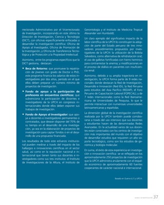 37AVANCE DE INVESTIGACIÓN
rrectorado Administrativo por el Vicerrectorado
de Investigación, incorporando en este último la
Dirección de Investigación, Ciencia y Tecnología
(DICT), con oficinas específicamente enfocadas a
desarrollar la investigación científica: Oficina de
Apoyo al Investigador, Oficina de Promoción de
la Investigación, y Oficina de Transferencia Tecno-
lógica y de Protección a la Propiedad Intelectual.
Asimismo, entre los programas específicos que la
DICT gestiona, destacan:
ŠŠ Beca de Retorno: que promueve la repatria-
ción de jóvenes con grado de Doctor o PhD,
este programa financia los salarios de estos in-
vestigadores por dos años, período en el que
ellos deben preparar un número mínimo de
proyectos de investigación.
ŠŠ Fondo de apoyo a la participación de
profesores en encuentros científicos: que
subvenciona la participación de docentes e
investigadores de la UPCH en congresos in-
ternacionales donde ellos deben exponer sus
trabajos de investigación.
ŠŠ Fondo de Apoyo al Investigador: que apo-
ya a docentes e investigadores permanentes o
contratados, que desean disponer del 70% de
su tiempo en el desarrollo de una investiga-
ción, ya sea en la elaboración de proyectos de
investigación para captar fondos o en el desa-
rrollo de una propuesta financiada.
Los resultados de todo este esfuerzo institucio-
nal pueden medirse a través del impacto de los
hallazgos e innovaciones científicas en el sector
salud, así como en la reputación nacional e in-
ternacional que tienen tanto sus docentes e in-
vestigadores como sus tres institutos: el Instituto
de Investigaciones de la Altura, el Instituto de
Gerontología y el Instituto de Medicina Tropical
Alexander von Humboldt.
Un claro ejemplo del significativo impacto de la
labor científica de la UPCH lo constituyen la adop-
ción de parte del Estado peruano de tres inno-
vadores procedimientos propuestos por inves-
tigadores de la UPCH: la utilización de la Bolsita
Salvadora, como alternativa de rehidratación oral;
el uso de galletas fortificadas con hierro hemínico
para contrarrestar la anemia; y modificaciones en
el proceso de diálisis en pacientes con insuficien-
cia renal.
Asimismo, debido a su amplia trayectoria en in-
vestigación, la UPCH forma parte de 9 redes na-
cionales donde destacan la Red de Investigación,
Desarrollo e Innovación (Red IDi), la Red Peruana
para estudios del Asia Pacífico (REDAP), el Foro
Peruano de Capacitación Laboral (FOPECAL); y de
7 redes internacionales como la Red Iberoame-
ricana de Universidades de Pesquisa, lo que le
permite interactuar con numerosas universidades
latinoamericanas y españolas.
La dimensión global de la investigación científica
realizada por la UPCH también puede corrobo-
rarse a través del uso intensivo que sus docentes
y estudiantes hacen de las denominadas Redes
Avanzadas. En la actualidad varios de sus docen-
tes están conectados con los centros de investiga-
ción más importantes del mundo con el objetivo
de desarrollar estudios que requieren un alto so-
porte tecnológico, como son los estudios de ge-
nómica y biología molecular.
En suma, el éxito de esta experiencia en investiga-
ción e innovación científica se ve reflejado en los
aproximadamente 250 proyectos de investigación
que la UPCH administra anulamente con el respal-
do económico de aproximadamente 60 fuentes
cooperantes de carácter nacional e internacional.
Basado en Guerra (s.f.) y UPCH.
 
