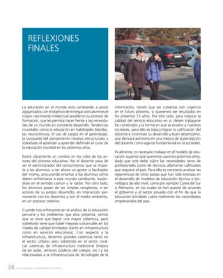 38 CENTRO NACIONAL DE PLANEAMIENTO ESTRATÉGICO
REFLEXIONES
FINALES
La educación en el mundo está cambiando a pasos
agigantados con el objetivo de entregar a los alumnos el
mayor crecimiento intelectual posible en su proceso de
formación, que les permita hacer frente a las necesida-
des de un mundo en constante desarrollo. Tendencias
mundiales como la educación en habilidades blandas,
las neurociencias, el uso de juegos en el aprendizaje,
la búsqueda del pensamiento creativo estructurado y
sobretodo el aprender a aprender definirán el curso de
la educación mundial en los próximos años.
Existe claramente un cambio en los roles de los ac-
tores del proceso educativo. Así el docente pasa de
ser el administrador del conocimiento que se impar-
te a los alumnos, a ser ahora un gestor o facilitador
del mismo, procurando enseñar a los alumnos cómo
deben enfrentarse a este mundo cambiante, basán-
dose en el sentido común y la razón. Por otro lado,
los alumnos pasan de ser simples receptores, a ser
actores de su propio desarrollo, en interacción per-
manente con los docentes y con el medio ambiente,
en un proceso creativo.
Cuando nos enfocamos en el análisis de la educación
peruana y los problemas que esta presenta, vemos
que se tiene que lograr una mayor cobertura, pero
sobretodo tiene que haber mejoras sustanciales en los
niveles de calidad brindados (tanto en infraestructura
como en servicios educativos). Con respecto a la
infraestructura, tenemos grandes carencias tanto en
el sector urbano pero sobretodo en el sector rural.
Las carencias de infraestructura tradicional (mejora
de las aulas, servicios públicos del colegio, etc.) y las
relacionadas a la infraestructura de tecnologías de la
información, tienen que ser cubiertas con urgencia
en el futuro próximo, si queremos ver resultados en
los próximos 15 años. Por otro lado, para mejorar la
calidad del servicio educativo en sí, deben trabajarse
los contenidos y la forma en que se enseña a nuestros
escolares, para ello es básico lograr la calificación del
docente e incentivar su desarrollo y buen desempeño,
que derivará asimismo en una mejora de la percepción
del docente como agente fundamental en la sociedad.
Finalmente, es necesario trabajar en el modelo de edu-
cación superior que queremos para los próximos años,
dado que este debe cubrir las necesidades tanto de
profesionales como de técnicos altamente calificados
que requiere el país. Para ello es necesario analizar las
experiencias de otros países que han sido exitosos en
el desarrollo de modelos de educación técnica o tec-
nológica de alto nivel, como por ejemplo Corea del Sur
o Alemania, en los cuales se han puesto de acuerdo
el gobierno y el sector privado con el fin de que la
educación brindada cubra realmente las necesidades
empresariales del país.
 