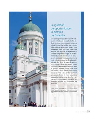 39AVANCE DE INVESTIGACIÓN
La igualdad
de oportunidades:
El ejemplo
de Finlandia
Uno de los principios básicos de la edu-
cación en Finlandia es que todos los ciu-
dadanos tienen acceso equitativo a una
educación de alta calidad. Las mismas
oportunidades educativas deben estar
disponibles para todos los habitantes
del país, sin importar el origen étnico,
la edad, el ingreso o el lugar de residen-
cia. La educación en Finlandia es gratui-
ta para todos los niveles, desde primaria
hasta educación superior. En educación
primaria, los libros de texto, la alimen-
tación diaria y el transporte para los es-
tudiantes que viven lejos de las escuelas
es gratuito para los padres. En el nivel
secundario y en la educación superior,
los estudiantes o sus padres compran
sus propios libros. En nivel secundario
los estudiantes tienen el derecho a ali-
mentación gratuita y en educación su-
perior las comidas son subsidiadas por
el Estado.
Fuente: Finnish National Board of Education. (2012).
Finnish education in a nutshell. Helsinki: Finnish Na-
tional Board of Education - Ministry of Education and
Culture.
 