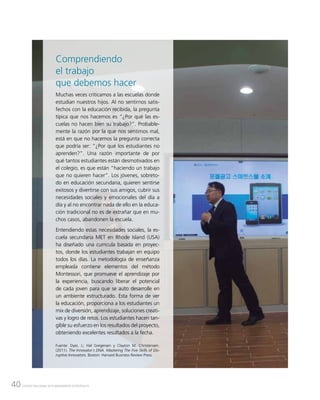 40 CENTRO NACIONAL DE PLANEAMIENTO ESTRATÉGICO
Comprendiendo
el trabajo
que debemos hacer
Muchas veces criticamos a las escuelas donde
estudian nuestros hijos. Al no sentirnos satis-
fechos con la educación recibida, la pregunta
típica que nos hacemos es “¿Por qué las es-
cuelas no hacen bien su trabajo?”. Probable-
mente la razón por la que nos sentimos mal,
está en que no hacemos la pregunta correcta
que podría ser: “¿Por qué los estudiantes no
aprenden?”. Una razón importante de por
qué tantos estudiantes están desmotivados en
el colegio, es que están “haciendo un trabajo
que no quieren hacer”. Los jóvenes, sobreto-
do en educación secundaria, quieren sentirse
exitosos y divertirse con sus amigos, cubrir sus
necesidades sociales y emocionales del día a
día y al no encontrar nada de ello en la educa-
ción tradicional no es de extrañar que en mu-
chos casos, abandonen la escuela.
Entendiendo estas necesidades sociales, la es-
cuela secundaria MET en Rhode Island (USA)
ha diseñado una curricula basada en proyec-
tos, donde los estudiantes trabajan en equipo
todos los días. La metodología de enseñanza
empleada contiene elementos del método
Montessori, que promueve el aprendizaje por
la experiencia, buscando liberar el potencial
de cada joven para que se auto desarrolle en
un ambiente estructurado. Esta forma de ver
la educación, proporciona a los estudiantes un
mix de diversión, aprendizaje, soluciones creati-
vas y logro de retos. Los estudiantes hacen tan-
gible su esfuerzo en los resultados del proyecto,
obteniendo excelentes resultados a la fecha.
Fuente: Dyer, J.; Hal Gregersen y Clayton M. Christensen.
(2011). The Innovator´s DNA. Mastering The Five Skills of Dis-
ruptive Innovators. Boston: Harvard Business Review Press.
 