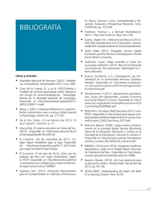 41AVANCE DE INVESTIGACIÓN
Libros y artículos
ƒƒ Asamblea Nacional de Rectores. (2012). Estadísti-
cas Universitarias. Universidades 2012. Lima: ANR.
ƒƒ Cano de la Cuerda, R., y et ál. (2012).Teorías y
modelos de control y aprendizaje motor. Aplicacio-
nes clínicas en neurorrehabilitación. Neurología:
Revista de la Sociedad española de neurología.
Disponible en http://www.elsevier.es/eop/S0213-
4853(12)00011-4.pdf.
ƒƒ Deary, J. (2001). Individual differences in cognition:
British contributions over a century. British Journal
of Psychology, número 92, pp. 217-237.
ƒƒ De la Flor, Pablo. (13 de febrero de 2013). El
gran desafío. Gestión, p. 21.
ƒƒ Educarchile. El sistema educativo en Corea del Sur.
(2013). Disponible en http://www.educarchile.cl/
ech/pro/app/detalle?ID=206142.
ƒƒ El Comercio. (20 de noviembre de 2011). Co-
legio Mayor Presidente bajo la lupa. Disponible
en http://www.larepublica.pe/20-11-2011/cole-
gio-mayor-presidente-bajo-la-lupa
ƒƒ El Comercio. (5 de julio de 2013). Estos son los
colegios del Perú con mejor rendimiento, según
la PUCP. Disponible en http://elcomercio.pe/lima/
sucesos/estos-son-colegios-peru-mejor-rendimien-
to-segun-pucp-noticia-1599897
ƒƒ Figueroa, Iván. (2011). Educación Macrocreativa
para la Competitividad en Libertad y Democracia.
BIBLIOGRAFÍA
En Alarco, Germán y otros. Competitividad y De-
sarrollo: Evolución y Perspectivas Recientes. Lima:
CENTRUM, pp. 315-334.
ƒƒ Friedman, Thomas L. y Michael Mandelbaum.
(2011). That Used to Be Us. New York: FSG.
ƒƒ Gaines, Robert W. y Mohammed Meca B.(2013).
Soft Skills Development in K12 Education. Lawren-
ceville (GA): Georgia Institute for School Improvement.
ƒƒ Galor, Oded. (2011). Inequality, Human Capital
Formation and the Process of Development. Rhode
Island: Brown University.
ƒƒ Goldmark, Susan; Felipe Jaramillo y Carlos Sil-
va-Jauregui (editores). (2012). Perú en el Umbral de
una Nueva Era. Dos volúmenes. Washington D.C.:
Banco Mundial.
ƒƒ Guerra, Humberto. (s.f.). Investigación: eje fun-
damental en la Universidad Peruana Cayetano
Heredia. Disponible en http://www.innovacion.
uni.edu.pe/innovacion3UPCHInvestigacionEje-
Fundamental.pdf
ƒƒ Howard-Jones, P. (2011). Neuroscience and Educa-
tion. Issues and Oportunities. Londres: Economic
and Social Research Council. Disponible en http://
www.tlrp.org/pub/documents/Neuroscience%20
Commentary%20FINAL.pdf.
ƒƒ IPSOS-Perú. Encuesta CADE Ejecutivos 2013. Lima:
IPSOS. Disponible en http://www.ipsos-apoyo.com.
pe/sites/default/files/imagenes%5Canuncios-inte-
res/Encuesta_CADE_Ejecutivos_2013.pdf
ƒƒ Marcano, Beatriz. (2008). Juegos serios y entrena-
miento en la sociedad digital. Revista Electrónica
Teoría de la Educación: Educación y Cultura en la
Sociedad de la Información, volumen 9, número 3.
Disponible en http://campus.usal.es/~teoriaeduca-
cion/rev_numero_09_03/n9_03_marcano.pdf
ƒƒ MINEDU. (18 de junio 2010). Inauguran modernos
laboratorios y aulas en el Colegio Mayor Secunda-
rio Presidente del Perú. Disponible en http://www.
minedu.gob.pe/noticias/index.php?id=10086
ƒƒ Navarro, Moisés. (2013). Aún hay esperanza para
la educación pública. Revista Poder. Noviembre de
2013, pp. 95-106.
ƒƒ OCDE.(2007). Understanding the Brain: the Birth
of a Learning Science. Paris: OCDE.
 